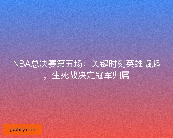 NBA总决赛第五场：关键时刻英雄崛起，生死战决定冠军归属