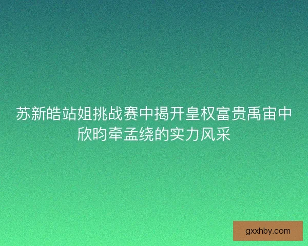 苏新皓站姐挑战赛中揭开皇权富贵禹宙中欣昀牵孟绕的实力风采