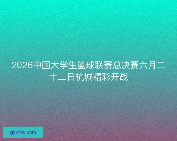2026中国大学生篮球联赛总决赛六月二十二日杭城精彩开战