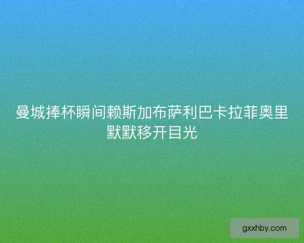 曼城捧杯瞬间赖斯加布萨利巴卡拉菲奥里默默移开目光