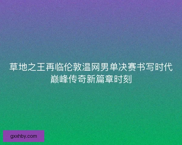 草地之王再临伦敦温网男单决赛书写时代巅峰传奇新篇章时刻 草地之王再临伦敦温网男单决赛书写时代巅峰传奇新篇章时刻