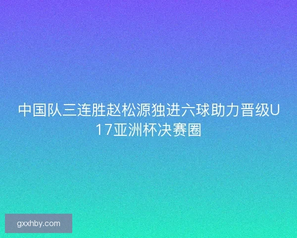 中国队三连胜赵松源独进六球助力晋级U17亚洲杯决赛圈 中国队三连胜赵松源独进六球助力晋级U17亚洲杯决赛圈