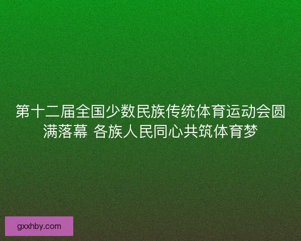 第十二届全国少数民族传统体育运动会圆满落幕 各族人民同心共筑体育梦