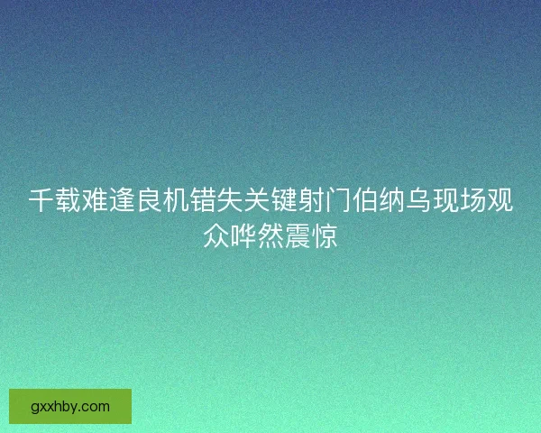 千载难逢良机错失关键射门伯纳乌现场观众哗然震惊 千载难逢良机错失关键射门伯纳乌现场观众哗然震惊