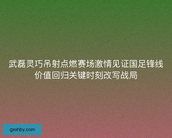 武磊灵巧吊射点燃赛场激情见证国足锋线价值回归关键时刻改写战局 武磊灵巧吊射点燃赛场激情见证国足锋线价值回归关键时刻改写战局