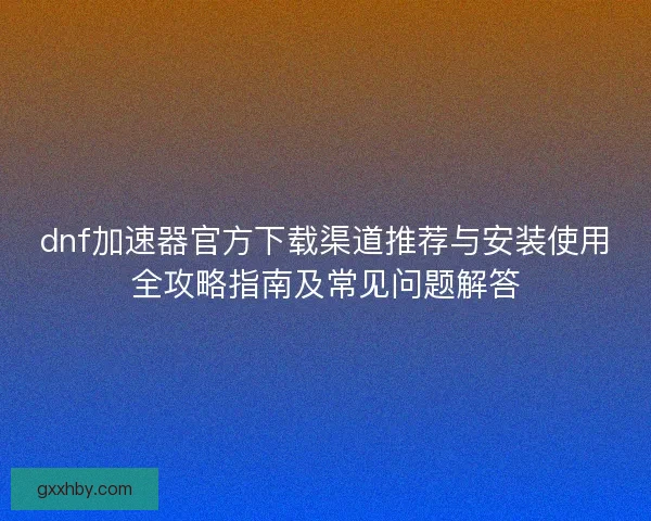 dnf加速器官方下载渠道推荐与安装使用全攻略指南及常见问题解答 dnf加速器官方下载渠道推荐与安装使用全攻略指南及常见问题解答