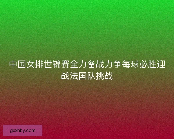 中国女排世锦赛全力备战力争每球必胜迎战法国队挑战