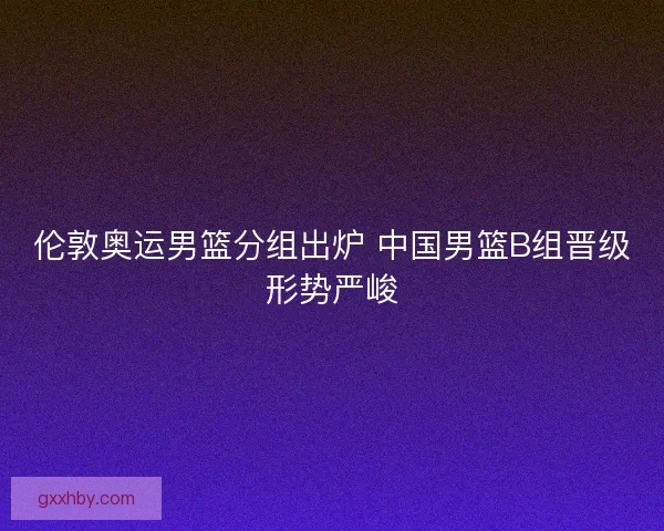 伦敦奥运男篮分组出炉 中国男篮B组晋级形势严峻