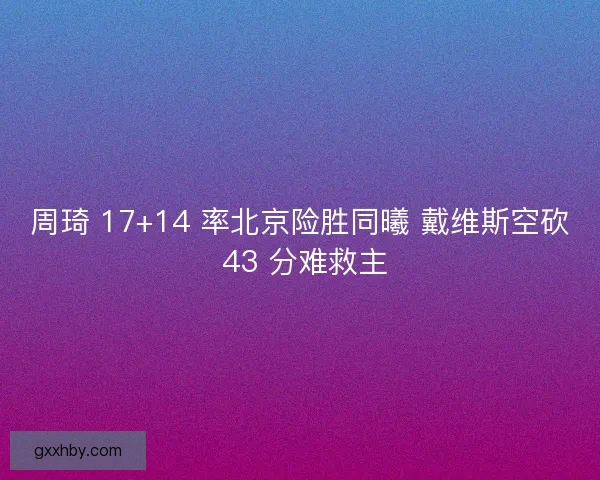 周琦 17+14 率北京险胜同曦 戴维斯空砍 43 分难救主