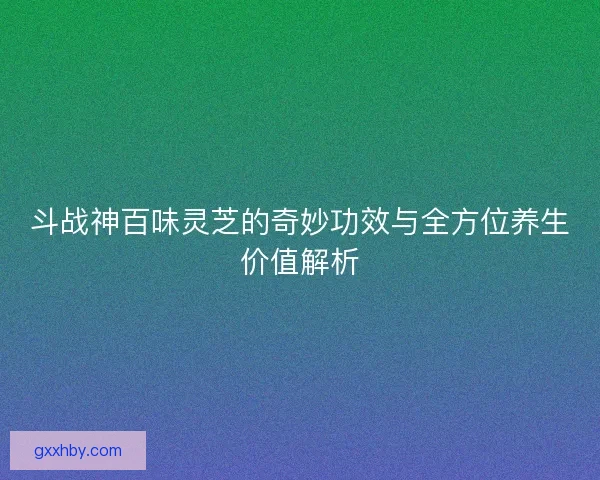斗战神百味灵芝的奇妙功效与全方位养生价值解析 斗战神百味灵芝的奇妙功效与全方位养生价值解析