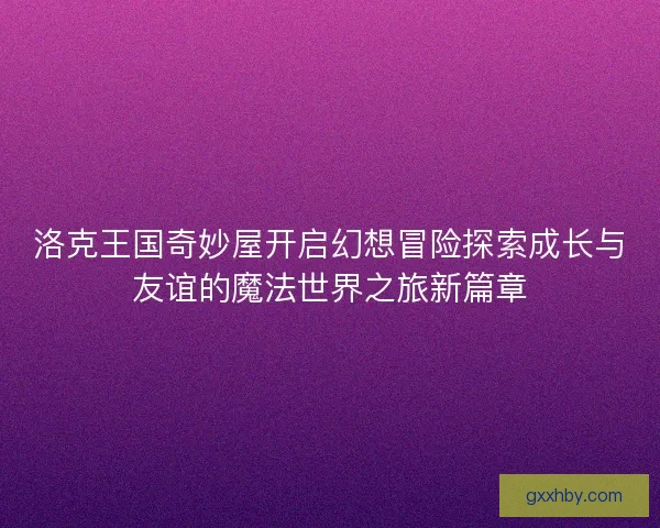 洛克王国奇妙屋开启幻想冒险探索成长与友谊的魔法世界之旅新篇章