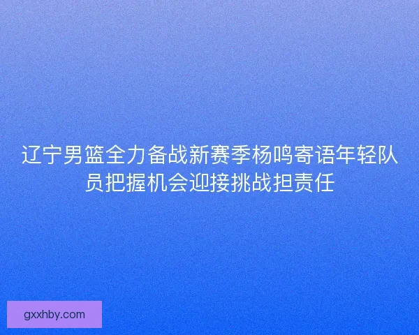 辽宁男篮全力备战新赛季杨鸣寄语年轻队员把握机会迎接挑战担责任 辽宁男篮全力备战新赛季杨鸣寄语年轻队员把握机会迎接挑战担责任