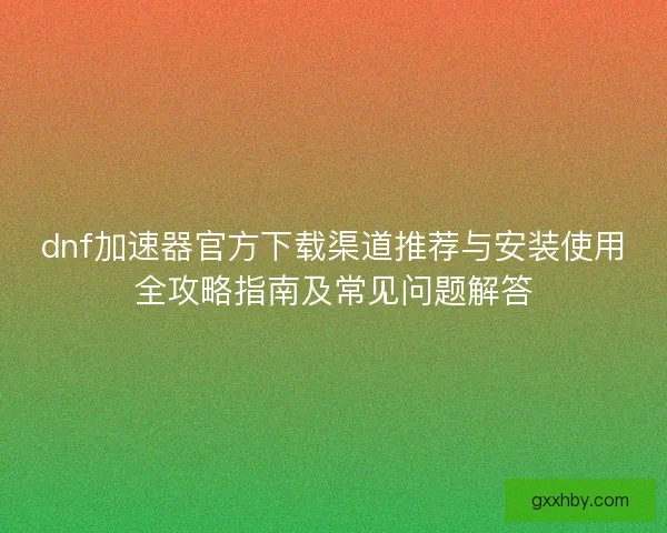 dnf加速器官方下载渠道推荐与安装使用全攻略指南及常见问题解答 dnf加速器官方下载渠道推荐与安装使用全攻略指南及常见问题解答