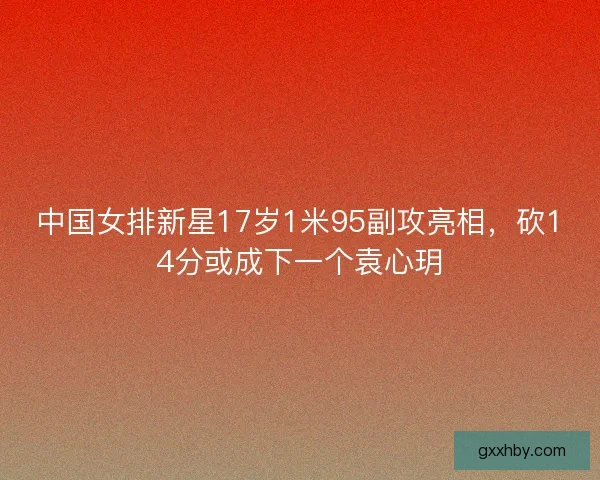 中国女排新星17岁1米95副攻亮相,砍14分或成下一个袁心玥 中国女排新星17岁1米95副攻亮相,砍14分或成下一个袁心玥