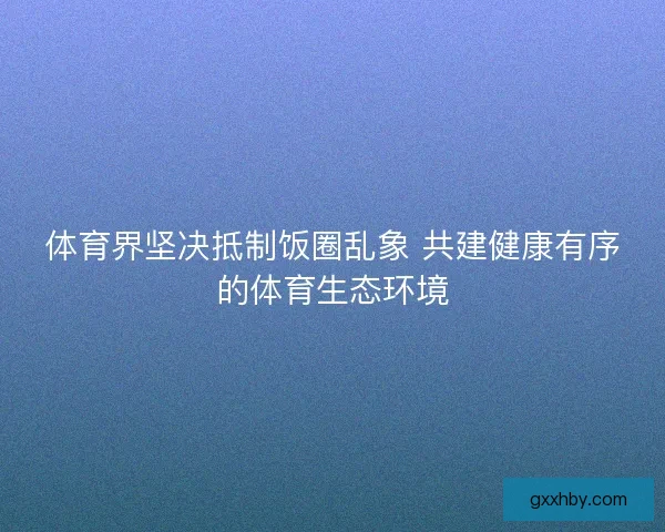 体育界坚决抵制饭圈乱象 共建健康有序的体育生态环境 体育界坚决抵制饭圈乱象 共建健康有序的体育生态环境