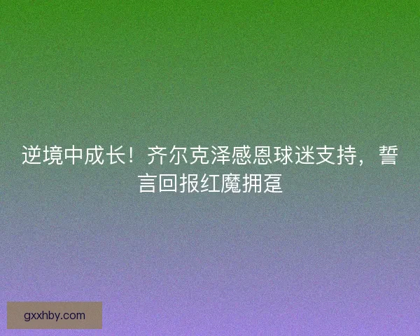 逆境中成长！齐尔克泽感恩球迷支持，誓言回报红魔拥趸