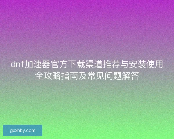 dnf加速器官方下载渠道推荐与安装使用全攻略指南及常见问题解答 dnf加速器官方下载渠道推荐与安装使用全攻略指南及常见问题解答