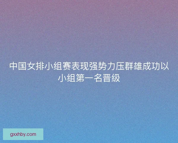 中国女排小组赛表现强势力压群雄成功以小组第一名晋级 中国女排小组赛表现强势力压群雄成功以小组第一名晋级
