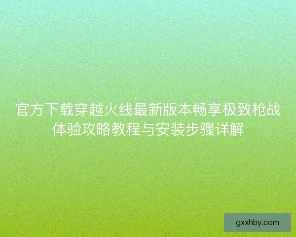 官方下载穿越火线最新版本畅享极致枪战体验攻略教程与安装步骤详解
