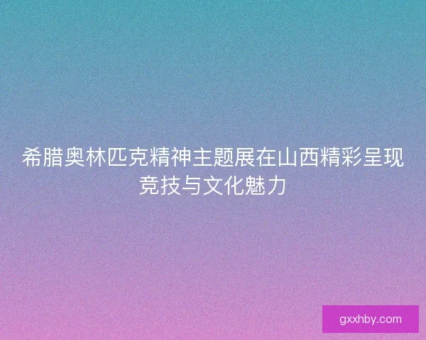 希腊奥林匹克精神主题展在山西精彩呈现竞技与文化魅力 希腊奥林匹克精神主题展在山西精彩呈现竞技与文化魅力