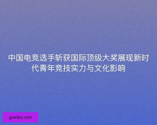 中国电竞选手斩获国际顶级大奖展现新时代青年竞技实力与文化影响 中国电竞选手斩获国际顶级大奖展现新时代青年竞技实力与文化影响