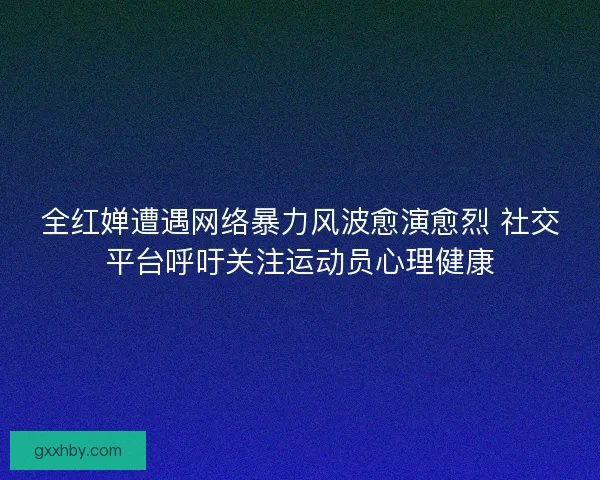 全红婵遭遇网络暴力风波愈演愈烈 社交平台呼吁关注运动员心理健康 全红婵遭遇网络暴力风波愈演愈烈 社交平台呼吁关注运动员心理健康